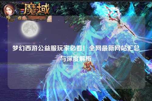 梦幻西游公益服玩家必看！全网最新网站汇总与深度解析