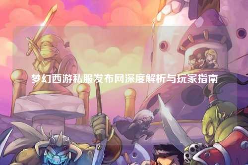 梦幻西游私服发布网深度解析与玩家指南
