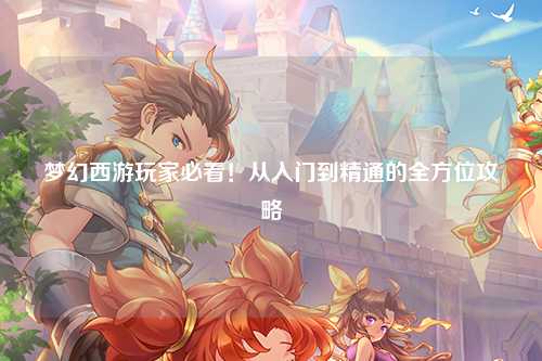 梦幻西游玩家必看！从入门到精通的全方位攻略